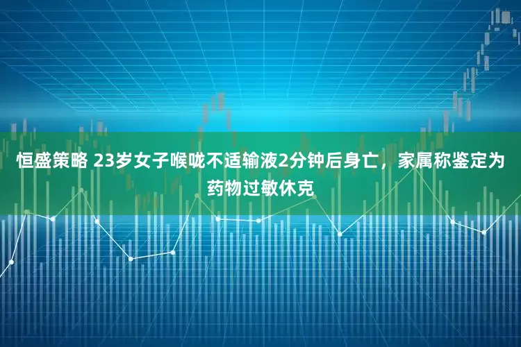 恒盛策略 23岁女子喉咙不适输液2分钟后身亡，家属称鉴定为药物过敏休克
