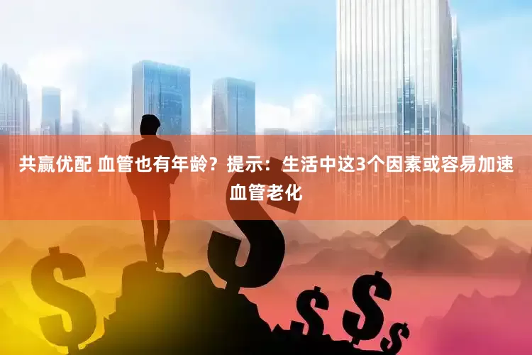 共赢优配 血管也有年龄？提示：生活中这3个因素或容易加速血管老化