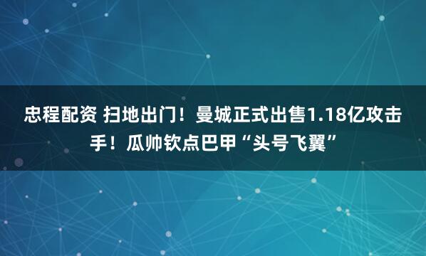 忠程配资 扫地出门！曼城正式出售1.18亿攻击手！瓜帅钦点巴甲“头号飞翼”