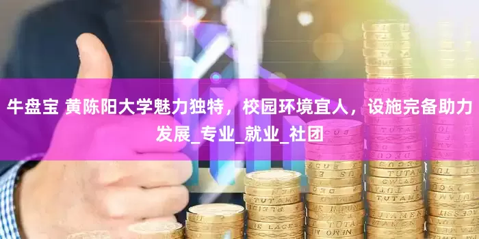 牛盘宝 黄陈阳大学魅力独特，校园环境宜人，设施完备助力发展_专业_就业_社团