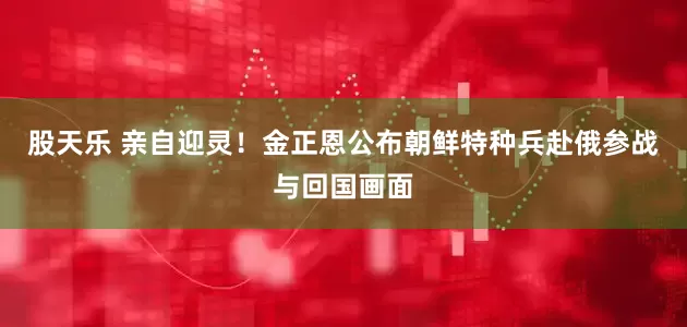 股天乐 亲自迎灵！金正恩公布朝鲜特种兵赴俄参战与回国画面