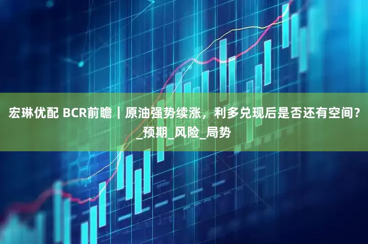 宏琳优配 BCR前瞻｜原油强势续涨，利多兑现后是否还有空间？_预期_风险_局势