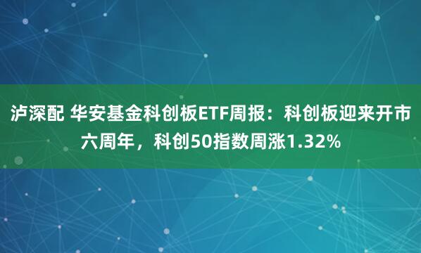泸深配 华安基金科创板ETF周报：科创板迎来开市六周年，科创50指数周涨1.32%