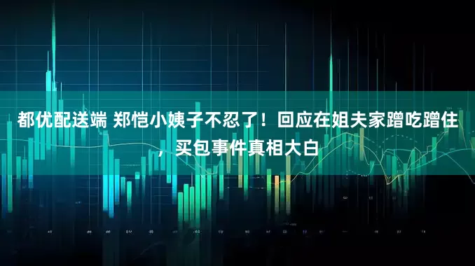 都优配送端 郑恺小姨子不忍了！回应在姐夫家蹭吃蹭住，买包事件真相大白