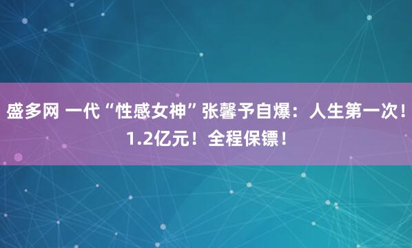 盛多网 一代“性感女神”张馨予自爆：人生第一次！1.2亿元！全程保镖！