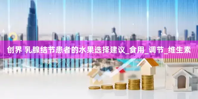 创界 乳腺结节患者的水果选择建议_食用_调节_维生素