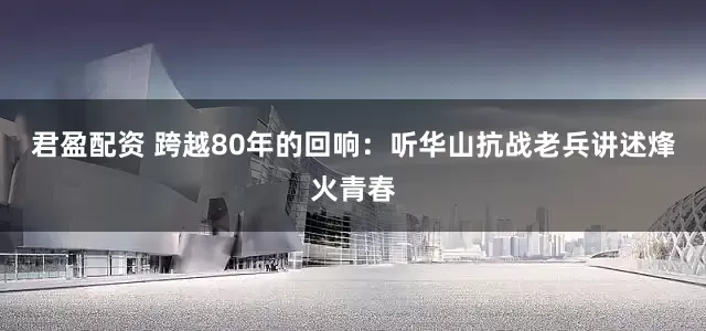 君盈配资 跨越80年的回响：听华山抗战老兵讲述烽火青春