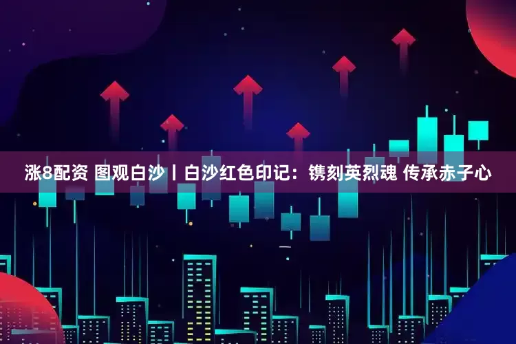 涨8配资 图观白沙丨白沙红色印记：镌刻英烈魂 传承赤子心