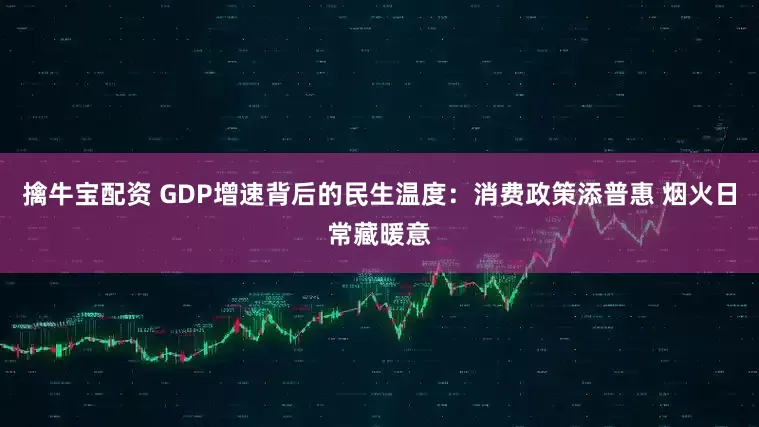 擒牛宝配资 GDP增速背后的民生温度：消费政策添普惠 烟火日常藏暖意