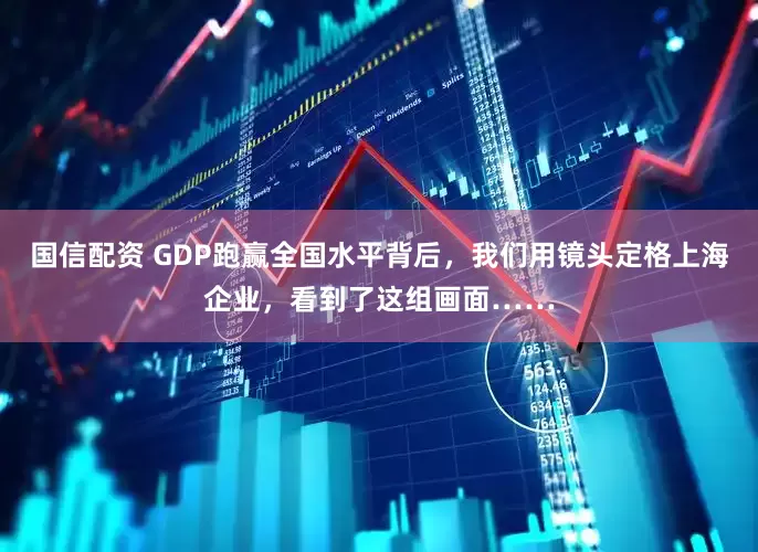 国信配资 GDP跑赢全国水平背后，我们用镜头定格上海企业，看到了这组画面……