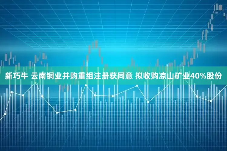 新巧牛 云南铜业并购重组注册获同意 拟收购凉山矿业40%股份