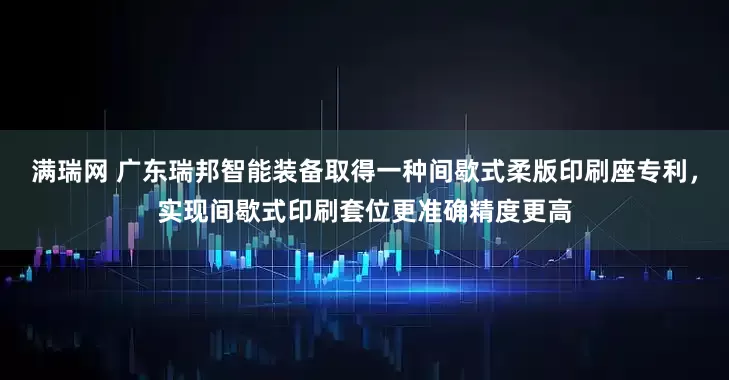 满瑞网 广东瑞邦智能装备取得一种间歇式柔版印刷座专利，实现间歇式印刷套位更准确精度更高