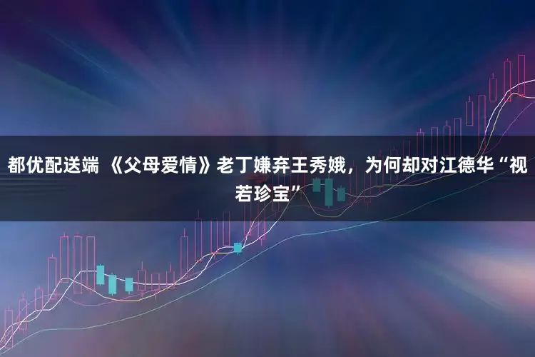 都优配送端 《父母爱情》老丁嫌弃王秀娥，为何却对江德华“视若珍宝”