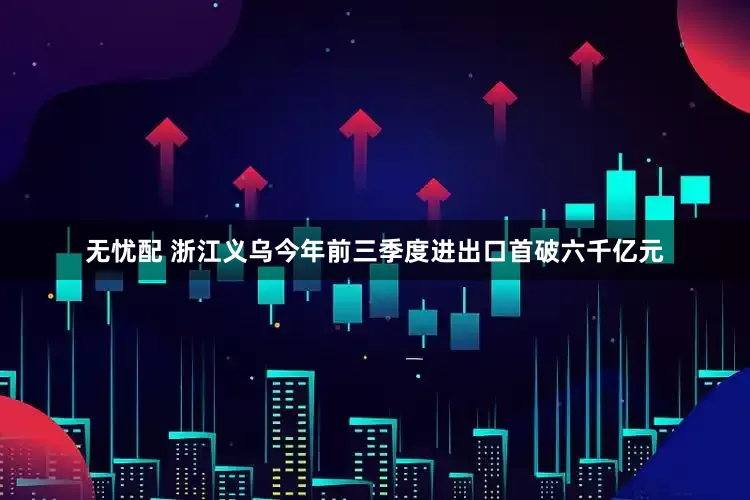无忧配 浙江义乌今年前三季度进出口首破六千亿元