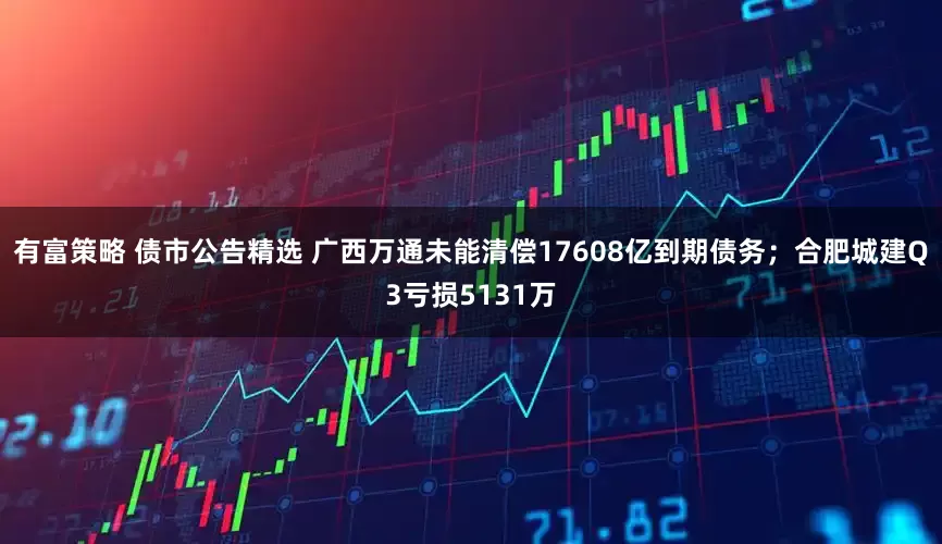 有富策略 债市公告精选 广西万通未能清偿17608亿到期债务；合肥城建Q3亏损5131万