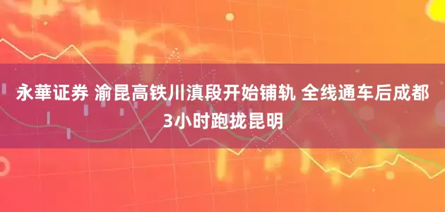永華证券 渝昆高铁川滇段开始铺轨 全线通车后成都3小时跑拢昆明
