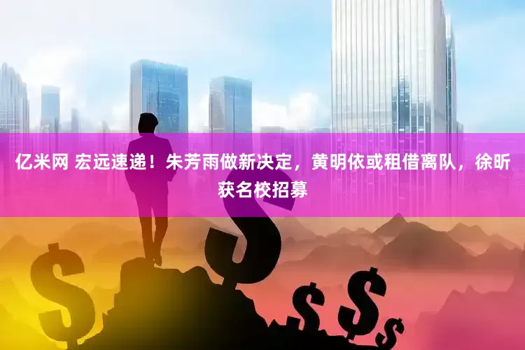 亿米网 宏远速递！朱芳雨做新决定，黄明依或租借离队，徐昕获名校招募