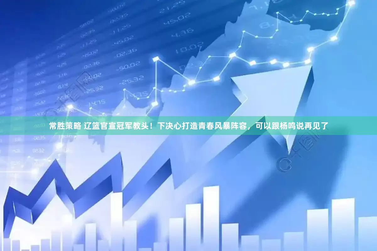 常胜策略 辽篮官宣冠军教头！下决心打造青春风暴阵容，可以跟杨鸣说再见了